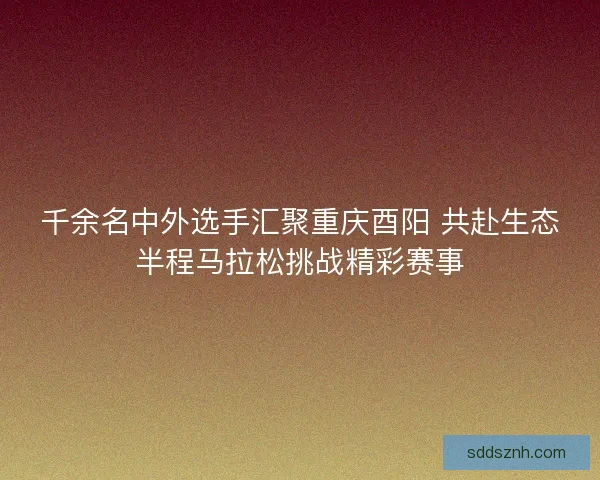 千余名中外选手汇聚重庆酉阳 共赴生态半程马拉松挑战精彩赛事