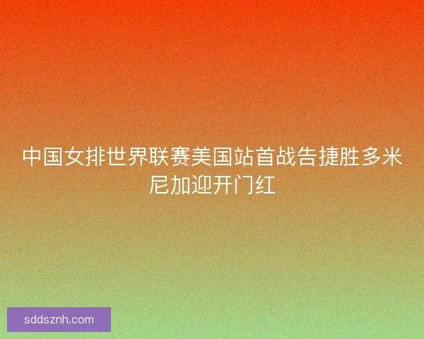 中国女排世界联赛美国站首战告捷胜多米尼加迎开门红