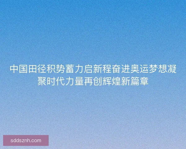 中国田径积势蓄力启新程奋进奥运梦想凝聚时代力量再创辉煌新篇章